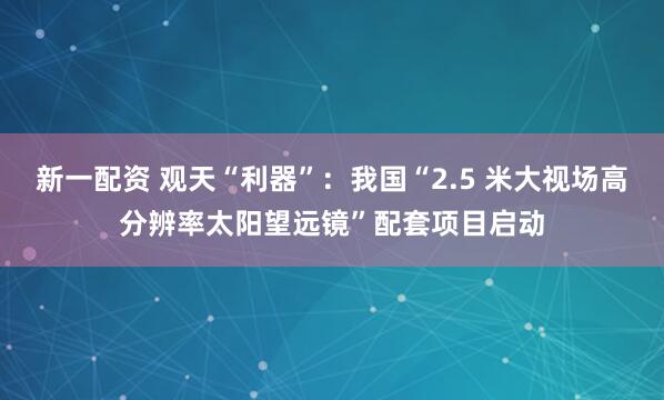 新一配资 观天“利器”：我国“2.5 米大视场高分辨率太阳望远镜”配套项目启动
