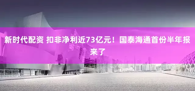新时代配资 扣非净利近73亿元！国泰海通首份半年报来了
